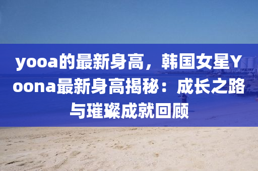 yooa的最新身高，韓國女星Yoona最新身高揭秘：成長之路與璀璨成就回顧