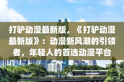 打驢動(dòng)漫最新版，《打驢動(dòng)漫最新版》：動(dòng)漫新風(fēng)潮的引領(lǐng)者，年輕人的首選動(dòng)漫平臺(tái)