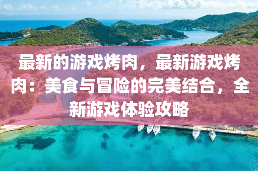 最新的游戲烤肉，最新游戲烤肉：美食與冒險(xiǎn)的完美結(jié)合，全新游戲體驗(yàn)攻略