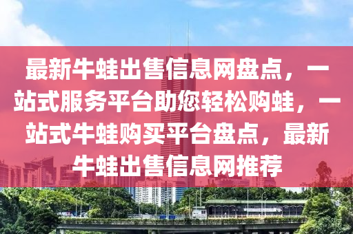 最新牛蛙出售信息網(wǎng)盤點(diǎn)，一站式服務(wù)平臺(tái)助您輕松購(gòu)?fù)埽徽臼脚Ｍ苜?gòu)買平臺(tái)盤點(diǎn)，最新牛蛙出售信息網(wǎng)推薦