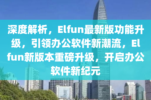 深度解析，Elfun最新版功能升級，引領辦公軟件新潮流，Elfun新版本重磅升級，開啟辦公軟件新紀元