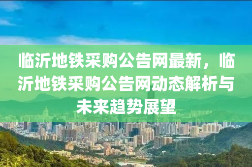 臨沂地鐵采購公告網(wǎng)最新，臨沂地鐵采購公告網(wǎng)動態(tài)解析與未來趨勢展望