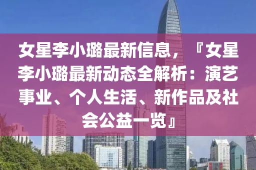 女星李小璐最新信息，『女星李小璐最新動態(tài)全解析：演藝事業(yè)、個人生活、新作品及社會公益一覽』