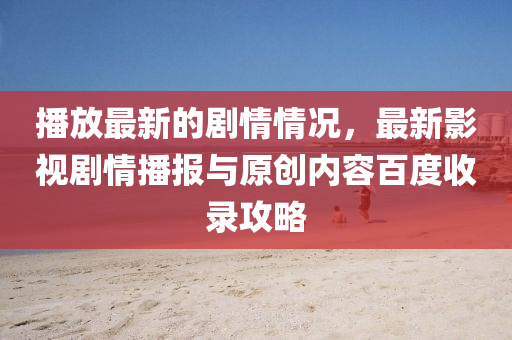 播放最新的劇情情況，最新影視劇情播報與原創(chuàng)內(nèi)容百度收錄攻略