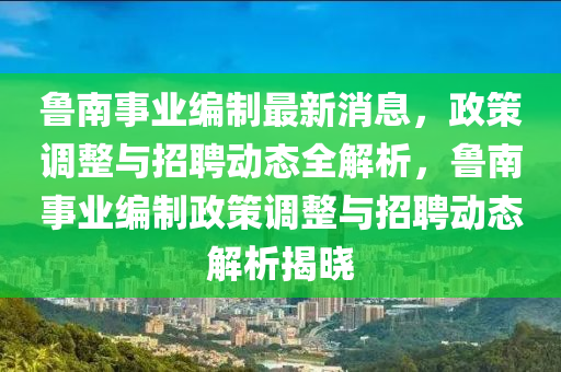 魯南事業(yè)編制最新消息，政策調(diào)整與招聘動態(tài)全解析，魯南事業(yè)編制政策調(diào)整與招聘動態(tài)解析揭曉