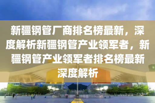新疆鋼管廠商排名榜最新，深度解析新疆鋼管產(chǎn)業(yè)領(lǐng)軍者，新疆鋼管產(chǎn)業(yè)領(lǐng)軍者排名榜最新深度解析