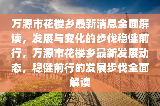 萬源市花樓鄉(xiāng)最新消息全面解讀，發(fā)展與變化的步伐穩(wěn)健前行，萬源市花樓鄉(xiāng)最新發(fā)展動態(tài)，穩(wěn)健前行的發(fā)展步伐全面解讀