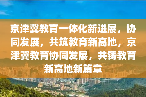 京津冀教育一體化新進展，協(xié)同發(fā)展，共筑教育新高地，京津冀教育協(xié)同發(fā)展，共鑄教育新高地新篇章