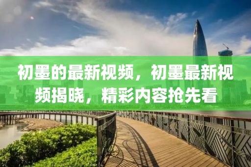 初墨的最新視頻，初墨最新視頻揭曉，精彩內容搶先看