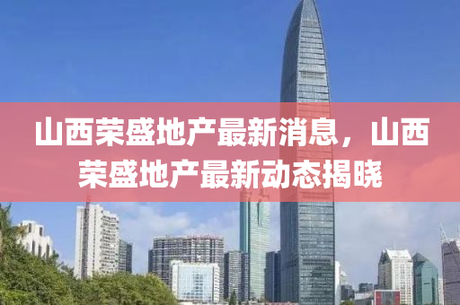 山西榮盛地產(chǎn)最新消息，山西榮盛地產(chǎn)最新動(dòng)態(tài)揭曉