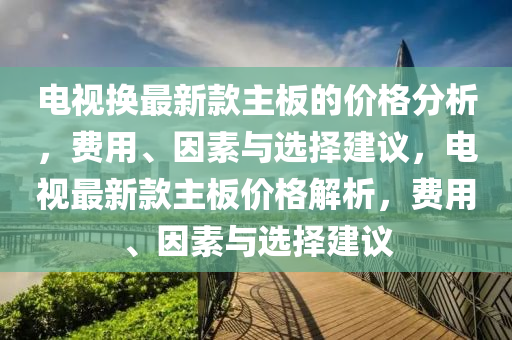 電視換最新款主板的價格分析，費用、因素與選擇建議，電視最新款主板價格解析，費用、因素與選擇建議