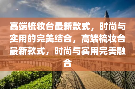 高端梳妝臺最新款式，時尚與實用的完美結合，高端梳妝臺最新款式，時尚與實用完美融合