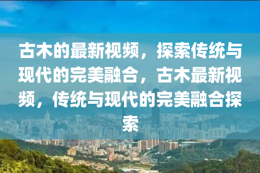 古木的最新視頻，探索傳統(tǒng)與現(xiàn)代的完美融合，古木最新視頻，傳統(tǒng)與現(xiàn)代的完美融合探索
