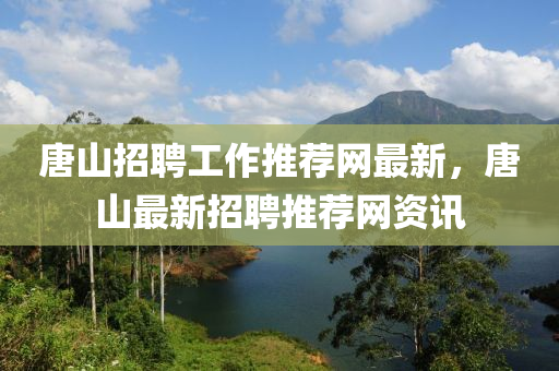 唐山招聘工作推薦網最新，唐山最新招聘推薦網資訊