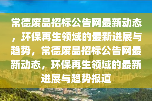 常德廢品招標公告網(wǎng)最新動態(tài)，環(huán)保再生領(lǐng)域的最新進展與趨勢，常德廢品招標公告網(wǎng)最新動態(tài)，環(huán)保再生領(lǐng)域的最新進展與趨勢報道