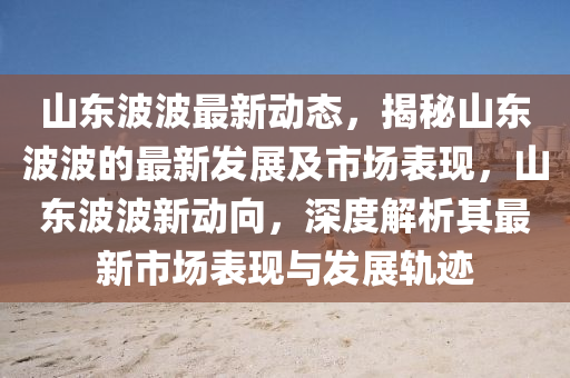 山東波波最新動(dòng)態(tài)，揭秘山東波波的最新發(fā)展及市場(chǎng)表現(xiàn)，山東波波新動(dòng)向，深度解析其最新市場(chǎng)表現(xiàn)與發(fā)展軌跡