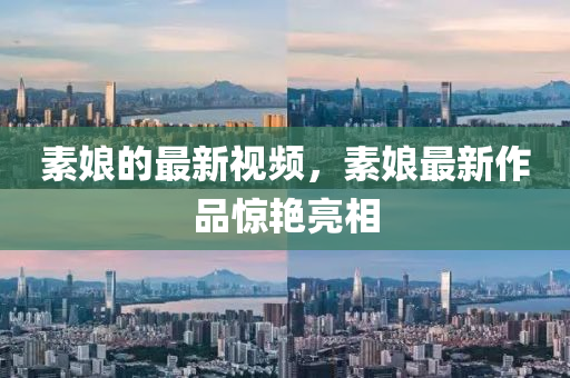 素娘的最新視頻，素娘最新作品驚艷亮相
