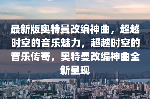 最新版奧特曼改編神曲，超越時(shí)空的音樂(lè)魅力，超越時(shí)空的音樂(lè)傳奇，奧特曼改編神曲全新呈現(xiàn)