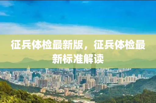 征兵體檢最新版，征兵體檢最新標準解讀