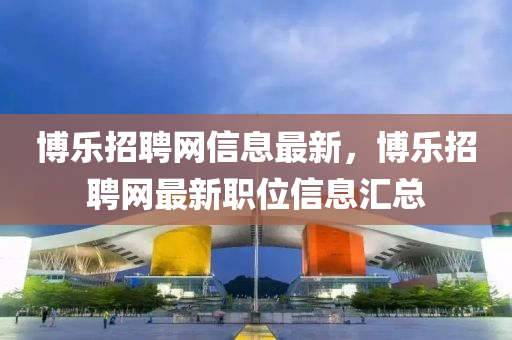博樂招聘網(wǎng)信息最新，博樂招聘網(wǎng)最新職位信息匯總