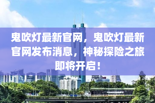 鬼吹燈最新官網(wǎng)，鬼吹燈最新官網(wǎng)發(fā)布消息，神秘探險(xiǎn)之旅即將開啟！