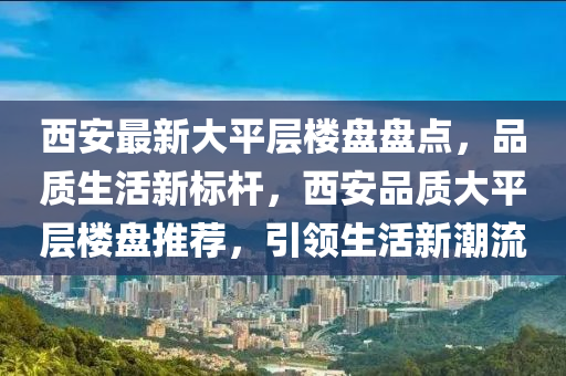 西安最新大平層樓盤盤點，品質(zhì)生活新標桿，西安品質(zhì)大平層樓盤推薦，引領(lǐng)生活新潮流