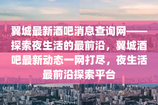 翼城最新酒吧消息查詢網(wǎng)——探索夜生活的最前沿，翼城酒吧最新動態(tài)一網(wǎng)打盡，夜生活最前沿探索平臺