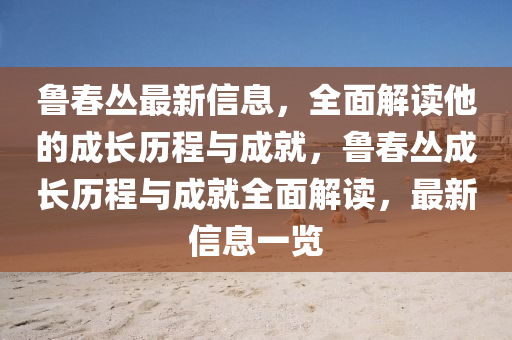 魯春叢最新信息，全面解讀他的成長歷程與成就，魯春叢成長歷程與成就全面解讀，最新信息一覽