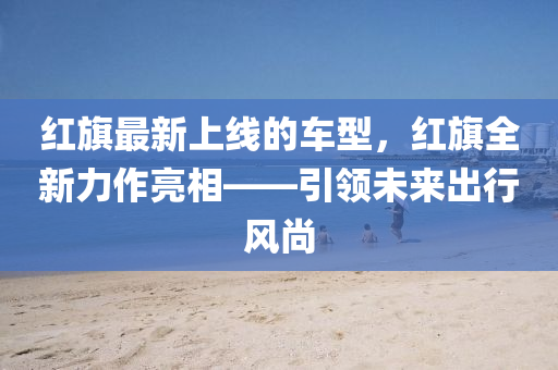 紅旗最新上線的車型，紅旗全新力作亮相——引領未來出行風尚