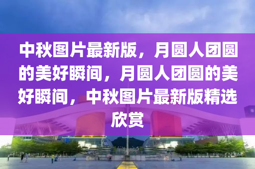 中秋圖片最新版，月圓人團圓的美好瞬間，月圓人團圓的美好瞬間，中秋圖片最新版精選欣賞