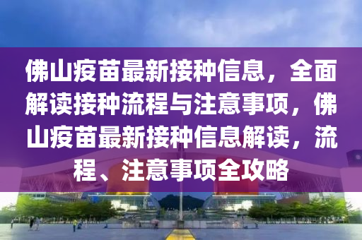 佛山疫苗最新接種信息，全面解讀接種流程與注意事項，佛山疫苗最新接種信息解讀，流程、注意事項全攻略