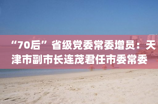 “70后”省級(jí)黨委常委增員：天津市副市長(zhǎng)連茂君任市委常委