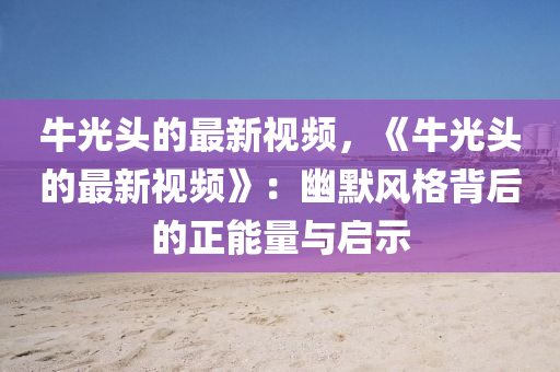 牛光頭的最新視頻，《牛光頭的最新視頻》：幽默風格背后的正能量與啟示