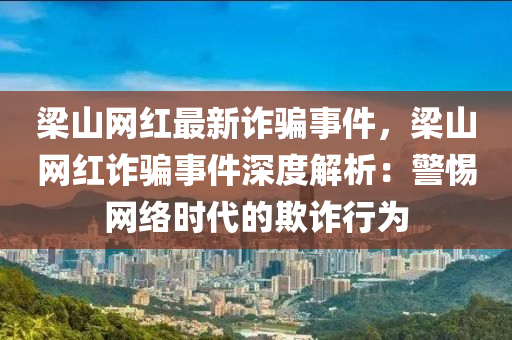 梁山網(wǎng)紅最新詐騙事件，梁山網(wǎng)紅詐騙事件深度解析：警惕網(wǎng)絡(luò)時代的欺詐行為
