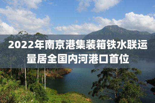 2022年南京港集裝箱鐵水聯(lián)運量居全國內(nèi)河港口首位