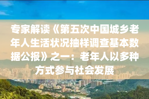 專家解讀《第五次中國城鄉(xiāng)老年人生活狀況抽樣調(diào)查基本數(shù)據(jù)公報》之一：老年人以多種方式參與社會發(fā)展