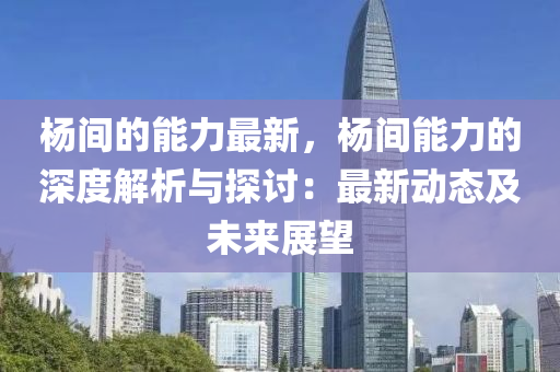 楊間的能力最新，楊間能力的深度解析與探討：最新動(dòng)態(tài)及未來展望