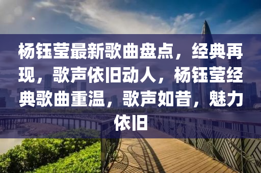 楊鈺瑩最新歌曲盤點(diǎn)，經(jīng)典再現(xiàn)，歌聲依舊動人，楊鈺瑩經(jīng)典歌曲重溫，歌聲如昔，魅力依舊
