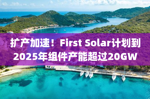 擴(kuò)產(chǎn)加速！First Solar計(jì)劃到2025年組件產(chǎn)能超過20GW