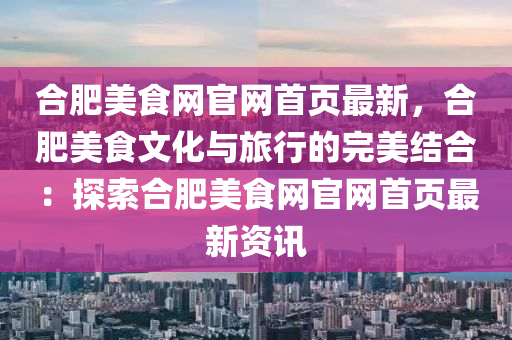 合肥美食網(wǎng)官網(wǎng)首頁最新，合肥美食文化與旅行的完美結合：探索合肥美食網(wǎng)官網(wǎng)首頁最新資訊