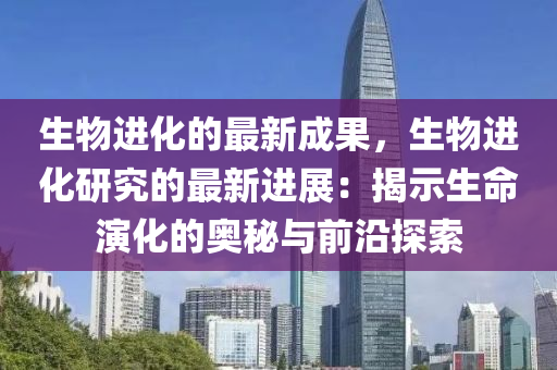 生物進(jìn)化的最新成果，生物進(jìn)化研究的最新進(jìn)展：揭示生命演化的奧秘與前沿探索