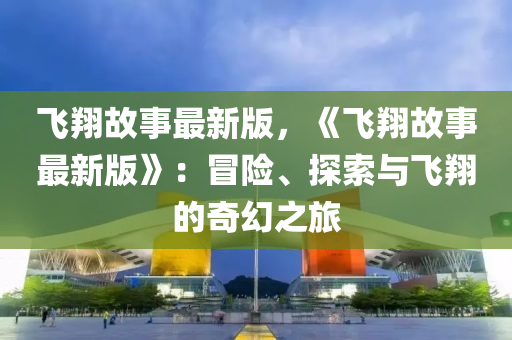 飛翔故事最新版，《飛翔故事最新版》：冒險(xiǎn)、探索與飛翔的奇幻之旅