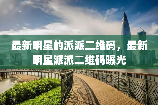 最新明星的派派二維碼，最新明星派派二維碼曝光