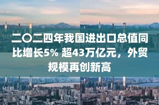 二〇二四年我國進(jìn)出口總值同比增長5% 超43萬億元，外貿(mào)規(guī)模再創(chuàng)新高