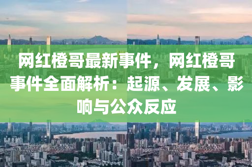 網(wǎng)紅橙哥最新事件，網(wǎng)紅橙哥事件全面解析：起源、發(fā)展、影響與公眾反應(yīng)