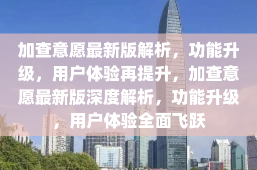 加查意愿最新版解析，功能升級(jí)，用戶體驗(yàn)再提升，加查意愿最新版深度解析，功能升級(jí)，用戶體驗(yàn)全面飛躍