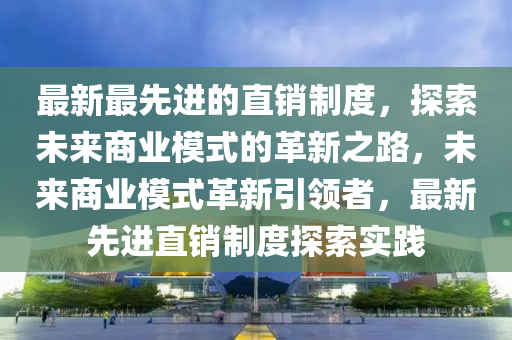 最新最先進的直銷制度，探索未來商業(yè)模式的革新之路，未來商業(yè)模式革新引領者，最新先進直銷制度探索實踐