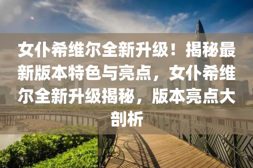 女仆希維爾全新升級！揭秘最新版本特色與亮點，女仆希維爾全新升級揭秘，版本亮點大剖析