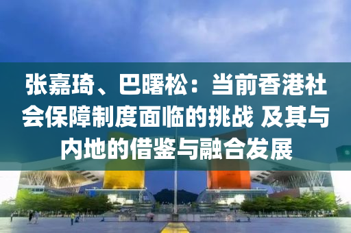 張嘉琦、巴曙松：當(dāng)前香港社會(huì)保障制度面臨的挑戰(zhàn) 及其與內(nèi)地的借鑒與融合發(fā)展
