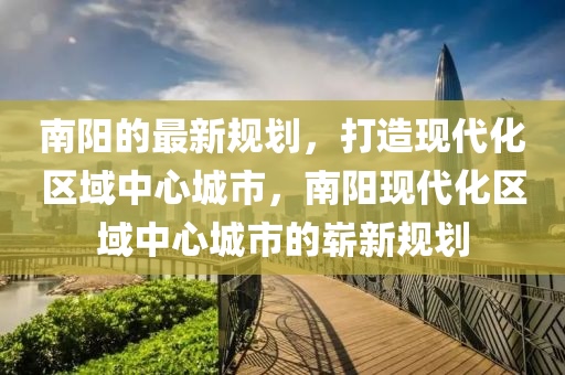 南陽的最新規(guī)劃，打造現(xiàn)代化區(qū)域中心城市，南陽現(xiàn)代化區(qū)域中心城市的嶄新規(guī)劃
